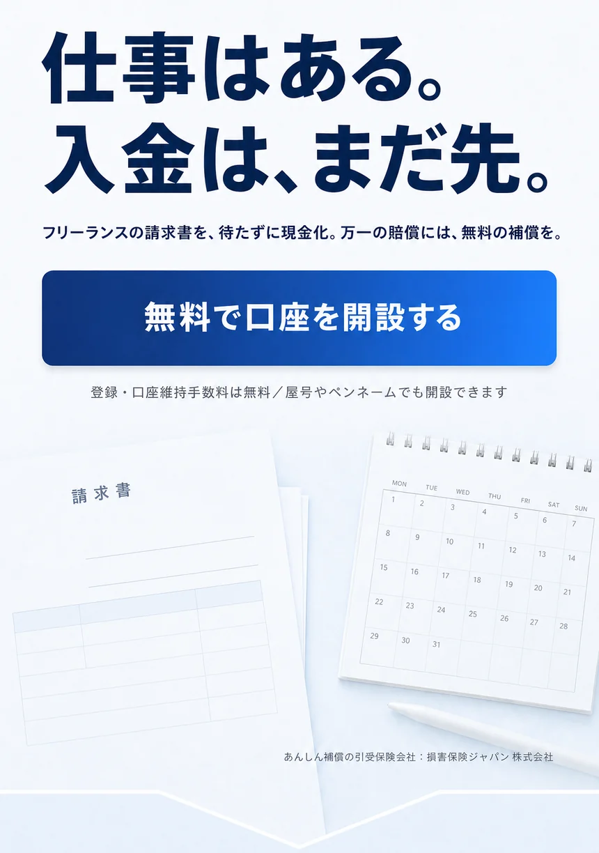 仕事はある。入金は、まだ先。フリーランスの請求書を、待たずに現金化。万一の賠償には、無料の補償を。登録・口座維持手数料は無料。屋号やペンネームでも開設できます。あんしん補償の引受保険会社は損害保険ジャパン株式会社。