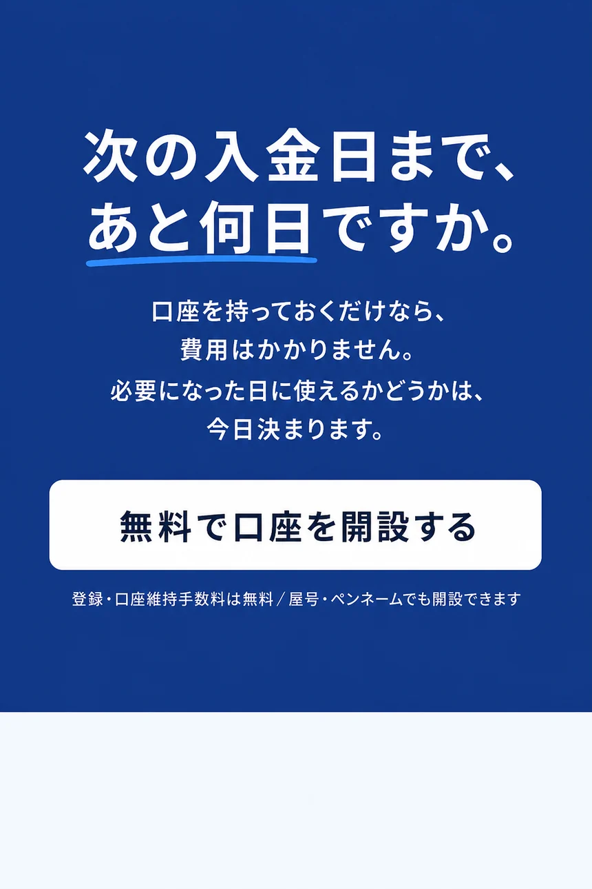 次の入金日まで、あと何日ですか。口座を持っておくだけなら、費用はかかりません。必要になった日に使えるかどうかは、今日決まります。
